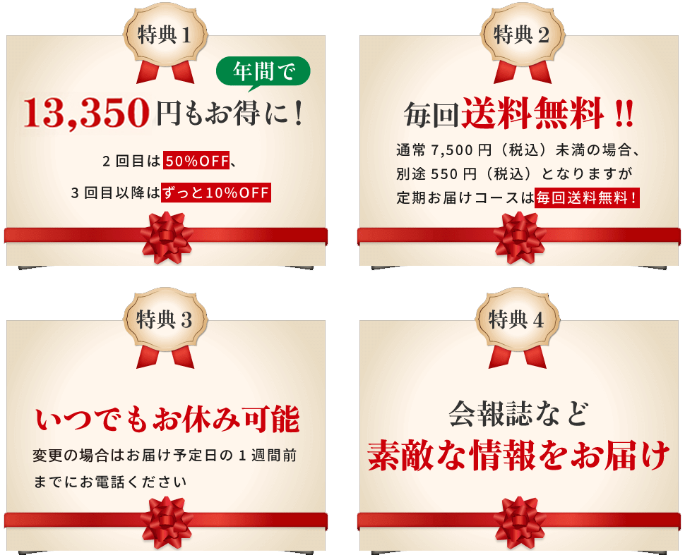 特典1 年間で13,350円もお得に！2回目は50%OFF、3回目以降はずっと10%OFF 特典2 毎回送料無料!! 通常7,500円（税込）未満の場合、別途550円（税込）となりますが定期お届けコースは毎回送料無料！ 特典3 4回目以降いつでもお休み可能　４回目以降のお届け予定日の1週間前までにお電話ください 特典4 会報誌など素敵な情報をお届け