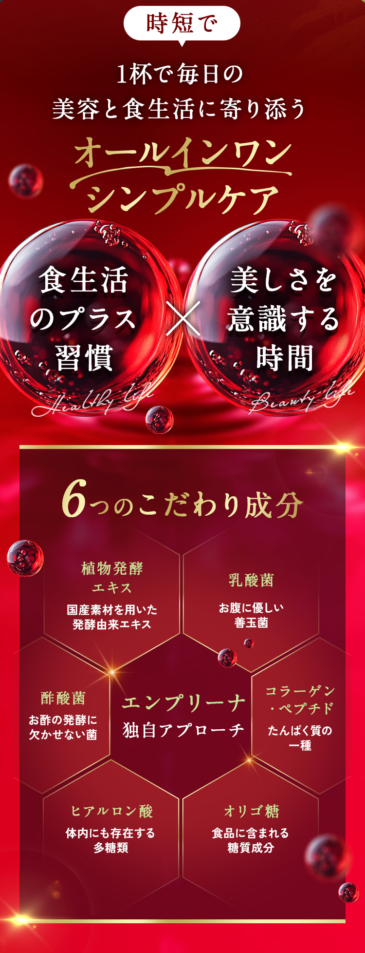 1杯で毎日の「美容」と「食生活」に寄り添うオールインワンシンプルケアを実現。植物発酵エキス・乳酸菌・酢酸菌・コラーゲンペプチド・ヒアルロン酸・オリゴ糖といったこだわり成分を配合し、エンプリーナ独自のアプローチを。