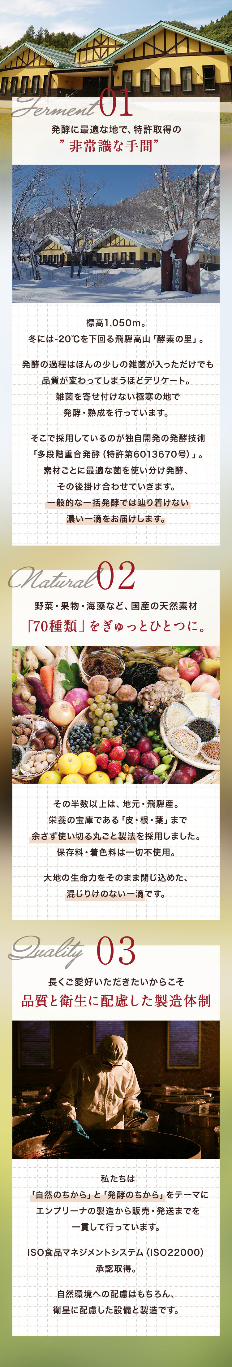 わたしたち日本自然発酵は、自社研究所を持った発酵の専門会社です。標高1,050m、冬には-20℃を下回る飛騨高山「酵素の里」で発酵・熟成。地元飛騨産を中心に70種類の国産素材を余さず使い切る丸ごと製法を採用。保存料・着色料も一切不使用。