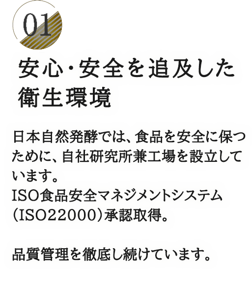 01 医薬品製造レベルに近い衛生環境　日本自然発酵では、食品を安全に保つための医薬品の製造レベルに近い環境づくりを徹底。ISO食品安全マネジメントシステム（ISO22000）認証取得。品質管理の徹底された国内工場で製造。