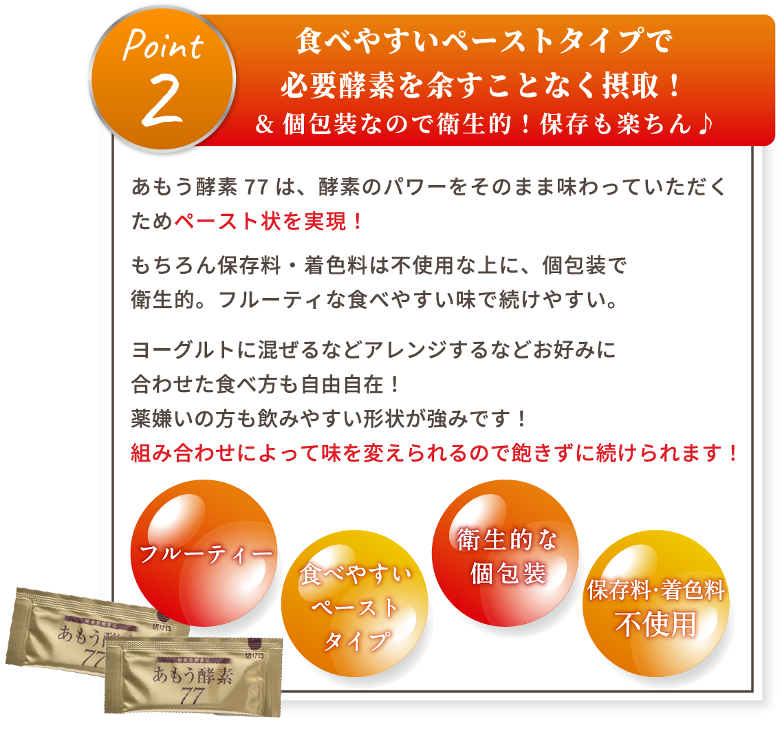 point2 食べやすいペーストタイプで必要酵素を余すことなく摂取！&個包装なので衛生的！保存も楽ちん♪ あもう酵素77は、酵素のパワーをそのまま味わっていただくためペースト状を実現！もちろん保存料・着色料は不使用な上に、個包装で衛生的。フルーティな食べやすい味で続けやすい。ヨーグルトに混ぜるなどアレンジするなどお好みに合わせた食べ方も自由自在！薬嫌いの方も飲みやすい形状が強みです！組み合わせによって味を変えられるので飽きずに続けられます！ フルーティー 食べやすい ペーストタイプ 衛生的な個包装 保存料・着色料不使用