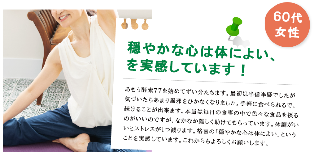 40代女性 いつも悩んでいたけど、毎朝スッキリ快調！ 長年悩んでいたのですが、あもう酵素77を食べ始めてからは毎朝快調になりました。おかげで美容の悩みも解消され、履けなかったジーンズが履けるようになりました（笑）