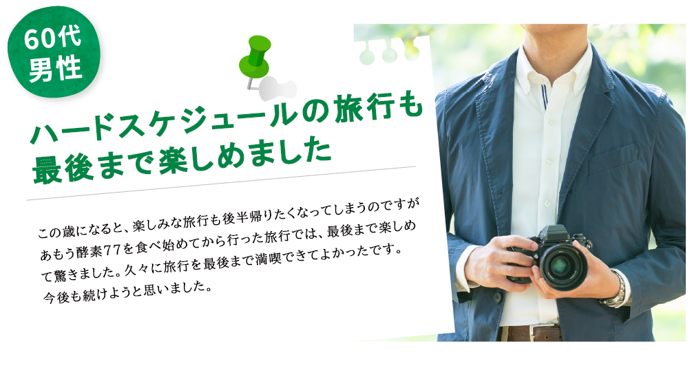 50代男性 ハードスケジュールの旅行も最後まで楽しめました この歳になると、楽しみな旅行も後半帰りたくなってしまうのですが、あもう酵素77を始めてから行った旅行では最後まで楽しめて驚きました。久々に旅行を最後まで満喫できてよかったです。今後も続けようと思いました。