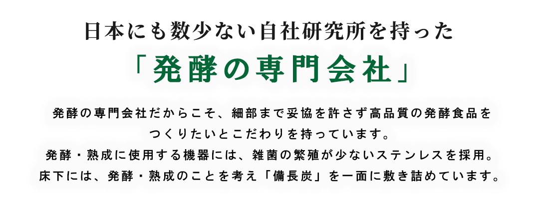 日本にも数少ない自社研究所を持った「酵素の専門会社」酵素の専門会社だからこそ、細部まで妥協を許さず高品質の発酵食品をつくりたいとこだわりを持っています。発酵・熟成に使用する機器には、雑菌の繁殖が少ないステンレスを採用。床下には、発酵熟成のことをかんがえ「備長炭」を1面に敷き詰めています。