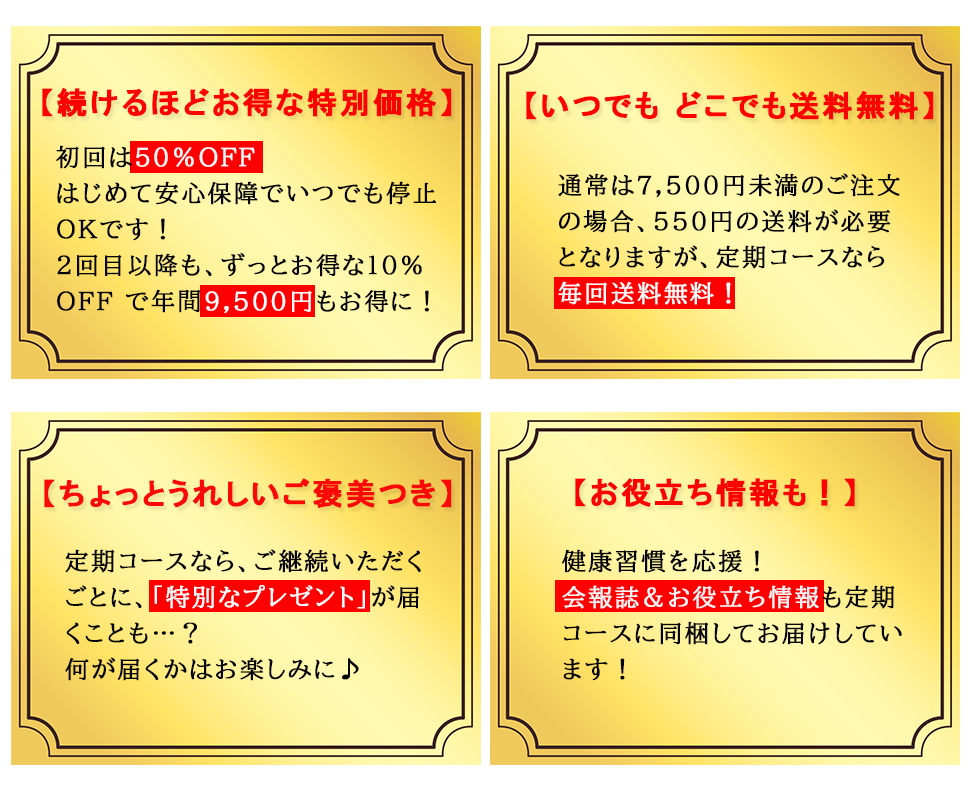 年間で9,500円もお得に！1回目は50%OFF、2回目以降はずっと10%OFF 毎回送料無料!! 通常7,500円（税込）未満の場合、別途550円（税込）となりますが定期お届けコースは毎回送料無料！ 特別なプレゼントもご用意　会報誌など素敵な情報をお届け